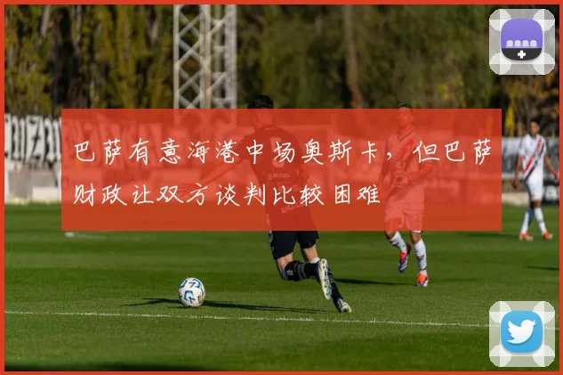 巴萨有意海港中场奥斯卡，但巴萨财政让双方谈判比较困难