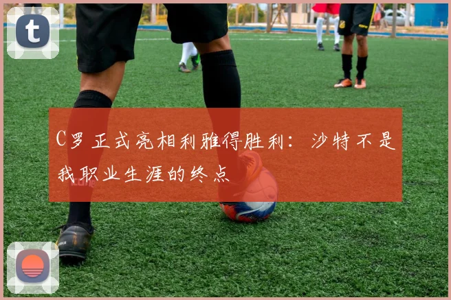 C罗正式亮相利雅得胜利：沙特不是我职业生涯的终点
