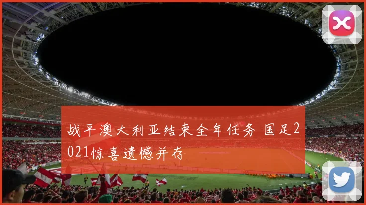 战平澳大利亚结束全年任务 国足2021惊喜遗憾并存