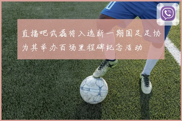 直播吧武磊将入选新一期国足足协为其举办百场里程碑纪念活动