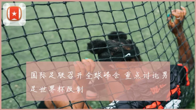 国际足联召开全球峰会 重点讨论男足世界杯改制