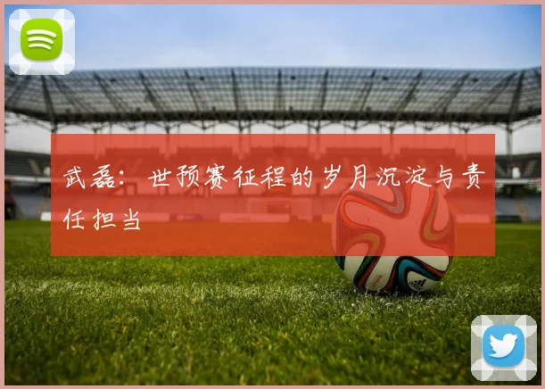 武磊：世预赛征程的岁月沉淀与责任担当