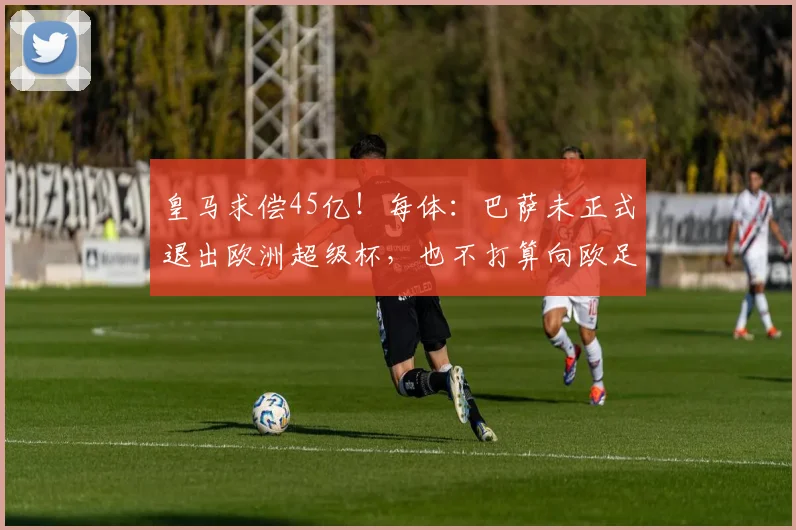 皇马求偿45亿！每体：巴萨未正式退出欧洲超级杯，也不打算向欧足联索赔
