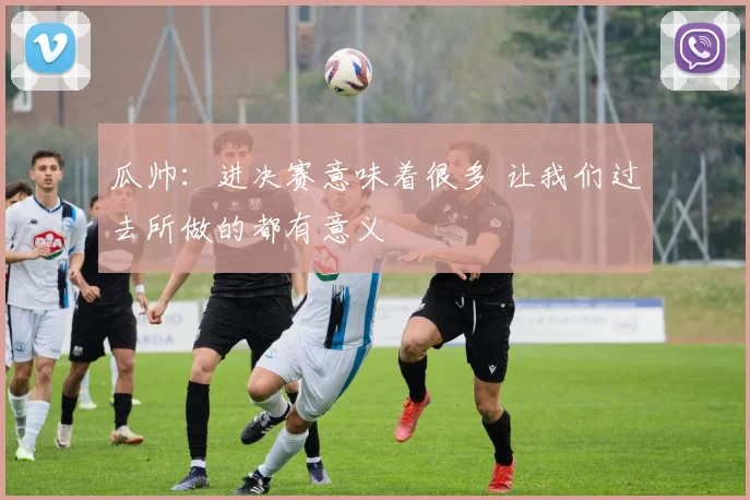 瓜帅：进决赛意味着很多 让我们过去所做的都有意义