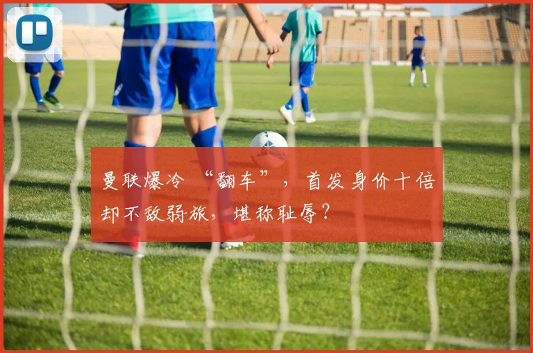 曼联爆冷 “翻车”，首发身价十倍却不敌弱旅，堪称耻辱？