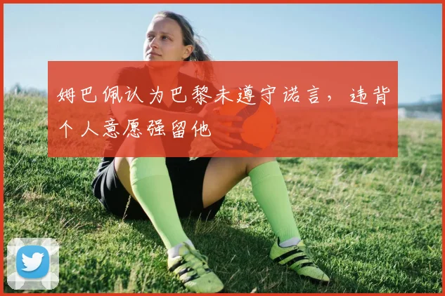 姆巴佩认为巴黎未遵守诺言，违背个人意愿强留他