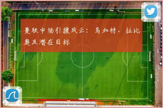 曼联中场引援风云：乌加特、拉比奥及潜在目标